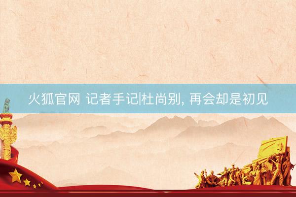 火狐官网 记者手记|杜尚别， 再会却是初见