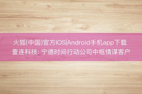 火狐(中国)官方IOS|Android手机app下载 壹连科技: 宁德时间行动公司中枢情谋客户