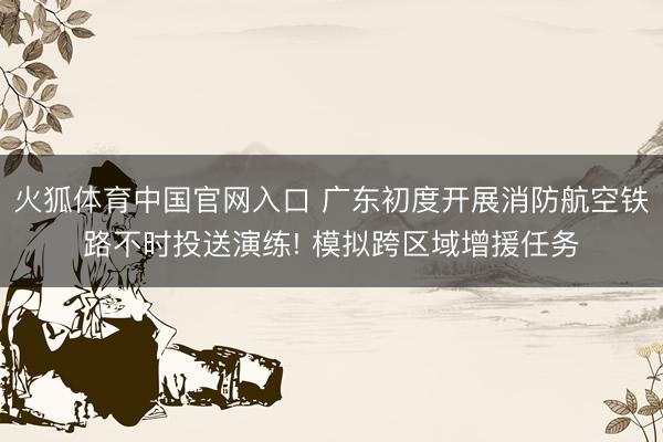 火狐体育中国官网入口 广东初度开展消防航空铁路不时投送演练! 模拟跨区域增援任务