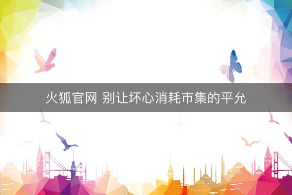 火狐官网 别让坏心消耗市集的平允