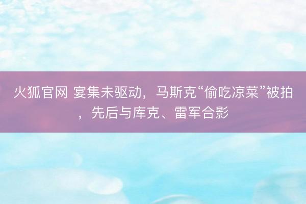火狐官网 宴集未驱动，马斯克“偷吃凉菜”被拍，先后与库克、雷军合影