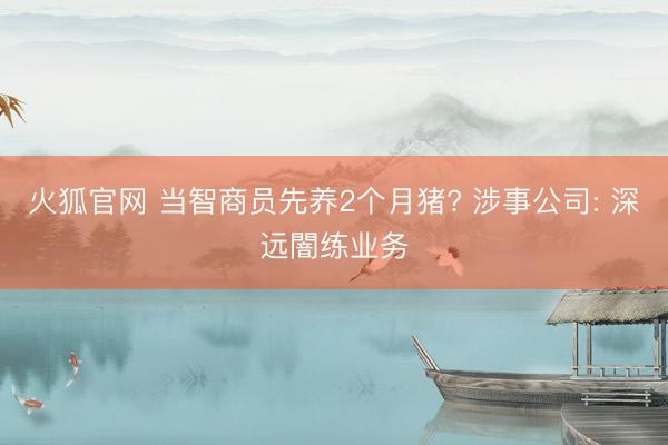 火狐官网 当智商员先养2个月猪? 涉事公司: 深远闇练业务