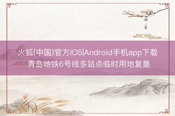 火狐(中国)官方IOS|Android手机app下载 青岛地铁6号线多站点临时用地复垦