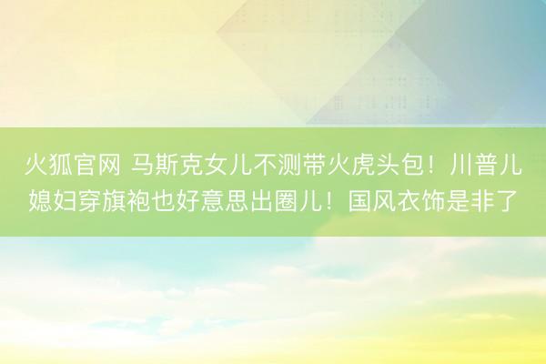 火狐官网 马斯克女儿不测带火虎头包！川普儿媳妇穿旗袍也好意思出圈儿！国风衣饰是非了