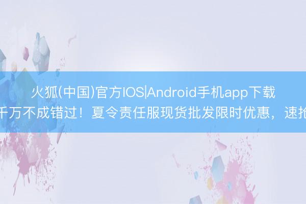 火狐(中国)官方IOS|Android手机app下载 千万不成错过!夏令责任服现货批发限时优惠,速抢!