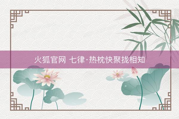 火狐官网 七律·热枕快聚拢相知