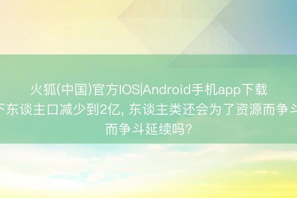 火狐(中国)官方IOS|Android手机app下载 假如天下东谈主口减少到2亿， 东谈主类还会为了资源而争斗延续吗?