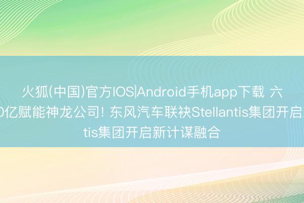 火狐(中国)官方IOS|Android手机app下载 六方注资超80亿赋能神龙公司! 东风汽车联袂Stellantis集团开启新计谋融合
