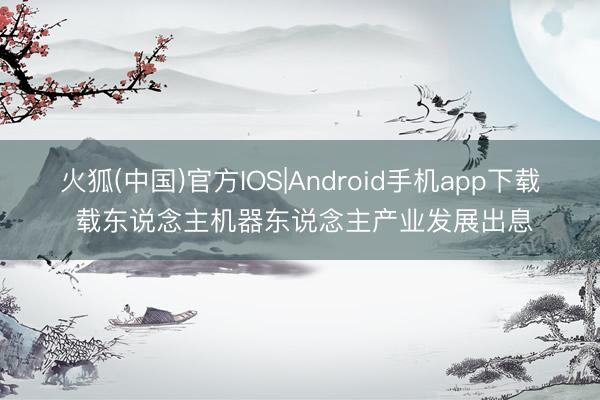 火狐(中国)官方IOS|Android手机app下载 载东说念主机器东说念主产业发展出息