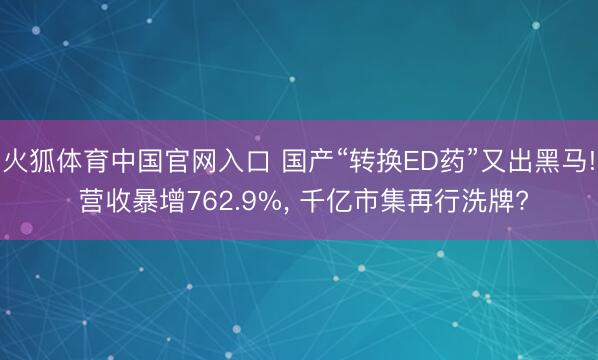 火狐体育中国官网入口 国产“转换ED药”又出黑马! 营收暴增762.9%， 千亿市集再行洗牌?