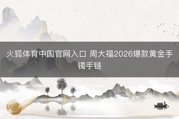 火狐体育中国官网入口 周大福2026爆款黄金手镯手链