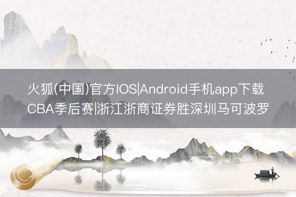 火狐(中国)官方IOS|Android手机app下载 CBA季后赛|浙江浙商证券胜深圳马可波罗