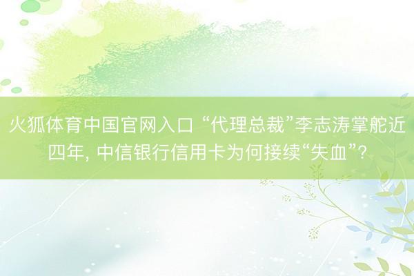 火狐体育中国官网入口 “代理总裁”李志涛掌舵近四年， 中信银行信用卡为何接续“失血”?