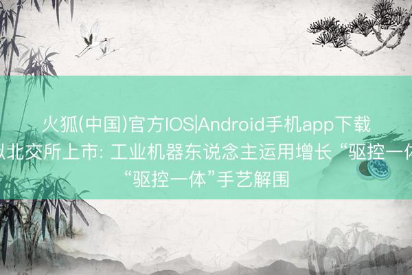 火狐(中国)官方IOS|Android手机app下载 新睿电子拟北交所上市: 工业机器东说念主运用增长 “驱控一体”手艺解围