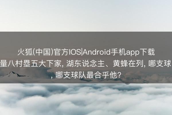 火狐(中国)官方IOS|Android手机app下载 好意思媒掂量八村塁五大下家， 湖东说念主、黄蜂在列， 哪支球队最合乎他?