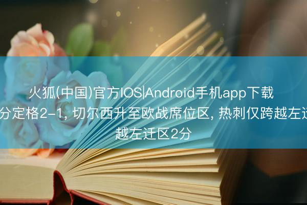 火狐(中国)官方IOS|Android手机app下载 跟着比分定格2-1， 切尔西升至欧战席位区， 热刺仅跨越左迁区2分