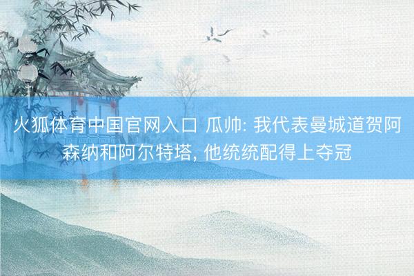火狐体育中国官网入口 瓜帅: 我代表曼城道贺阿森纳和阿尔特塔， 他统统配得上夺冠
