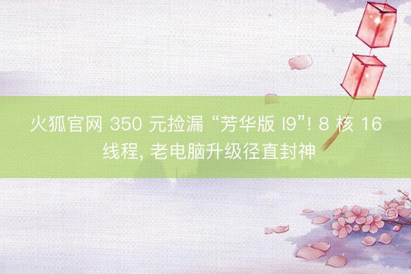 火狐官网 350 元捡漏 “芳华版 I9”! 8 核 16 线程， 老电脑升级径直封神