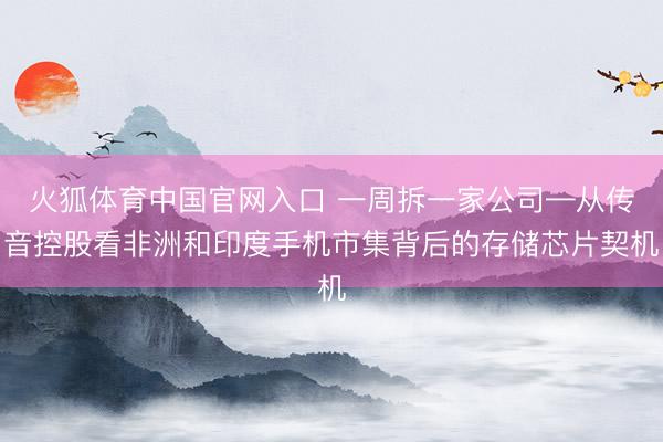 火狐体育中国官网入口 一周拆一家公司—从传音控股看非洲和印度手机市集背后的存储芯片契机