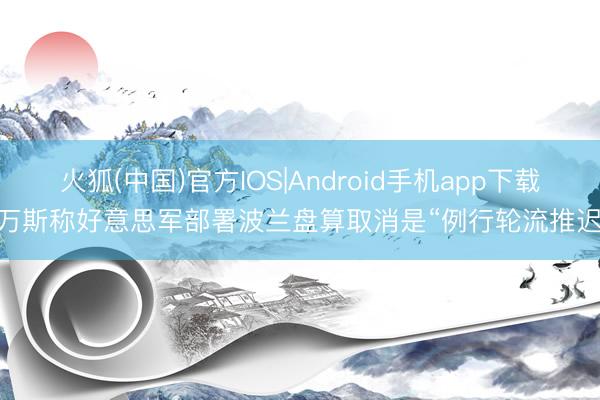火狐(中国)官方IOS|Android手机app下载 万斯称好意思军部署波兰盘算取消是“例行轮流推迟”