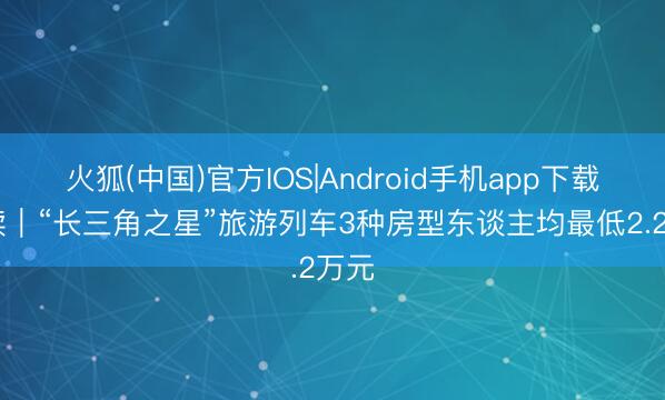 火狐(中国)官方IOS|Android手机app下载 早读｜“长三角之星”旅游列车3种房型东谈主均最低2.2万元