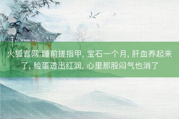 火狐官网 睡前搓指甲， 宝石一个月， 肝血养起来了， 脸蛋透出红润， 心里那股闷气也消了