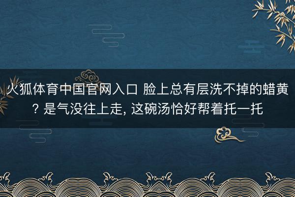 火狐体育中国官网入口 脸上总有层洗不掉的蜡黄? 是气没往上走， 这碗汤恰好帮着托一托
