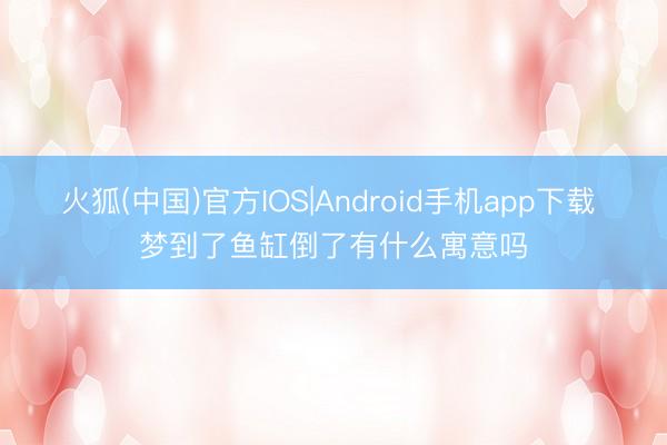 火狐(中国)官方IOS|Android手机app下载 梦到了鱼缸倒了有什么寓意吗