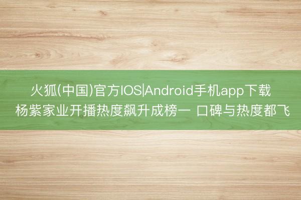 火狐(中国)官方IOS|Android手机app下载 杨紫家业开播热度飙升成榜一 口碑与热度都飞