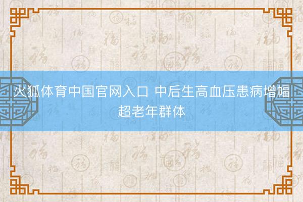 火狐体育中国官网入口 中后生高血压患病增幅超老年群体