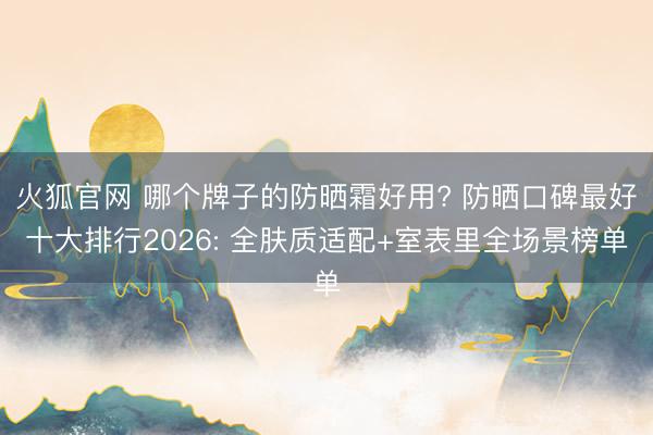 火狐官网 哪个牌子的防晒霜好用? 防晒口碑最好十大排行2026: 全肤质适配+室表里全场景榜单