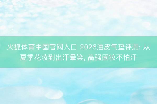 火狐体育中国官网入口 2026油皮气垫评测: 从夏季花妆到出汗晕染， 高强固妆不怕汗