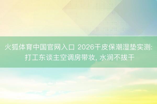 火狐体育中国官网入口 2026干皮保潮湿垫实测: 打工东谈主空调房带妆， 水润不拔干