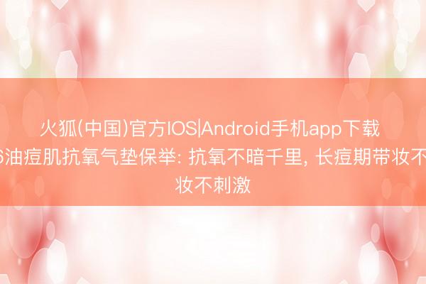 火狐(中国)官方IOS|Android手机app下载 2026油痘肌抗氧气垫保举: 抗氧不暗千里， 长痘期带妆不刺激