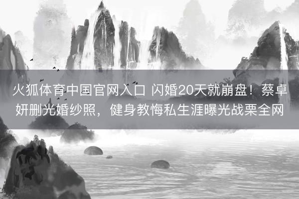 火狐体育中国官网入口 闪婚20天就崩盘！蔡卓妍删光婚纱照，健身教悔私生涯曝光战栗全网