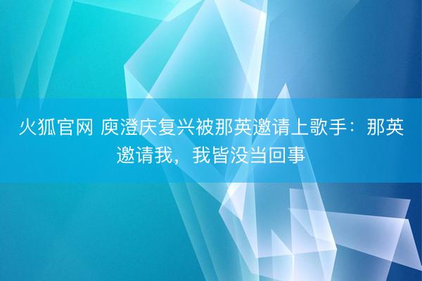 火狐官网 庾澄庆复兴被那英邀请上歌手：那英邀请我，我皆没当回事