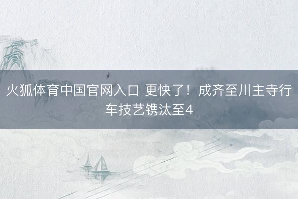 火狐体育中国官网入口 更快了！成齐至川主寺行车技艺镌汰至4