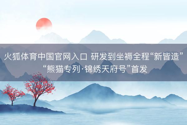 火狐体育中国官网入口 研发到坐褥全程“新皆造” “熊猫专列·锦绣天府号”首发