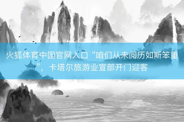 火狐体育中国官网入口 “咱们从未阅历如斯笨重”，卡塔尔旅游业宣部开门迎客
