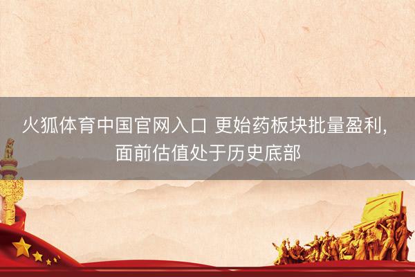 火狐体育中国官网入口 更始药板块批量盈利， 面前估值处于历史底部