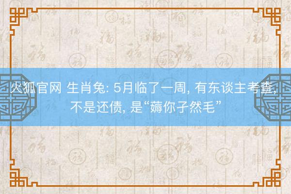 火狐官网 生肖兔: 5月临了一周， 有东谈主考查， 不是还债， 是“薅你孑然毛”