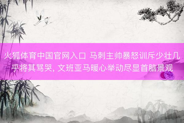 火狐体育中国官网入口 马刺主帅暴怒训斥少壮几乎将其骂哭， 文班亚马暖心举动尽显首脑景观