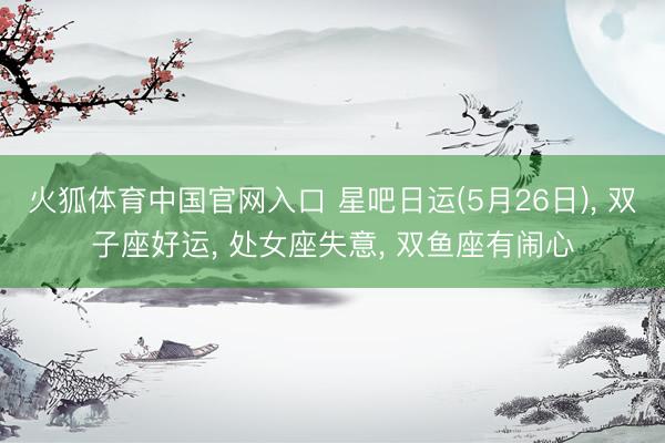 火狐体育中国官网入口 星吧日运(5月26日)， 双子座好运， 处女座失意， 双鱼座有闹心