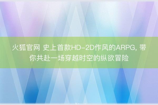 火狐官网 史上首款HD-2D作风的ARPG， 带你共赴一场穿越时空的纵欲冒险