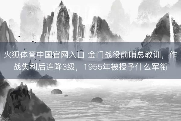 火狐体育中国官网入口 金门战役前哨总教训，作战失利后连降3级，1955年被授予什么军衔