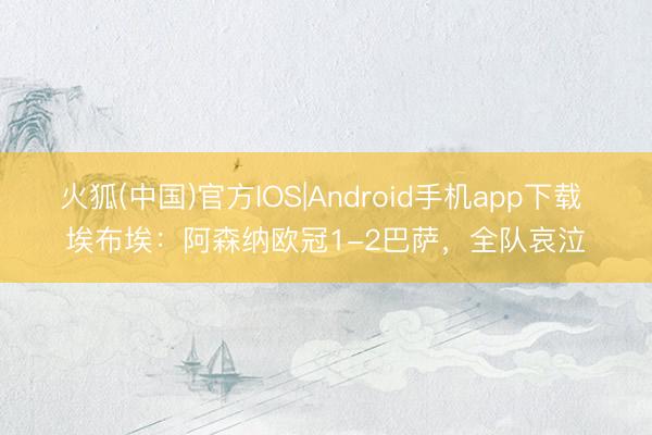 火狐(中国)官方IOS|Android手机app下载 埃布埃：阿森纳欧冠1-2巴萨，全队哀泣