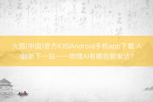 火狐(中国)官方IOS|Android手机app下载 AI翻新下一站——物理AI有哪些新发达？