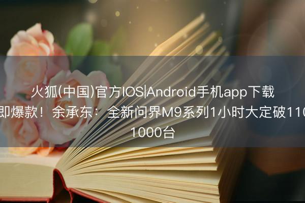 火狐(中国)官方IOS|Android手机app下载 上市即爆款！余承东：全新问界M9系列1小时大定破11000台