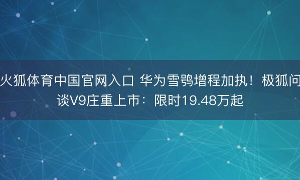 火狐体育中国官网入口 华为雪鸮增程加执！极狐问谈V9庄重上市：限时19.48万起