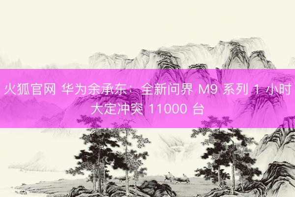 火狐官网 华为余承东：全新问界 M9 系列 1 小时大定冲突 11000 台